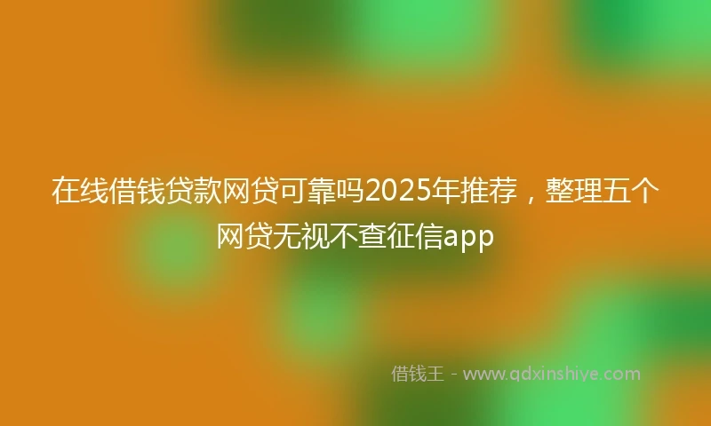在线借钱贷款网贷可靠吗2025年推荐，整理五个网贷无视不查征信app