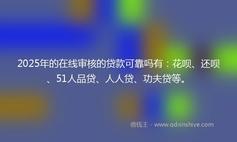 2025年的在线审核的贷款可靠吗有：花呗、还呗、51人品贷、人人贷、功夫贷等。