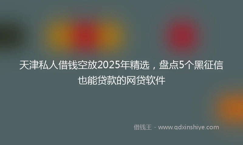 天津私人借钱空放2025年精选，盘点5个黑征信也能贷款的网贷软件
