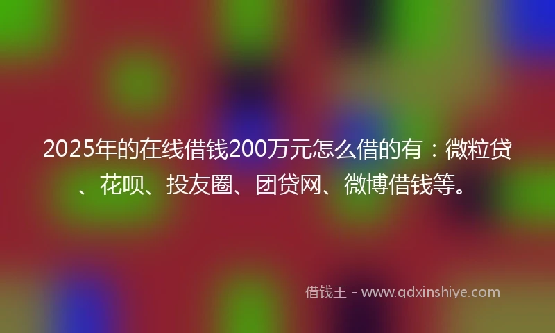 2025年的在线借钱200万元怎么借的有：微粒贷、花呗、投友圈、团贷网、微博借钱等。