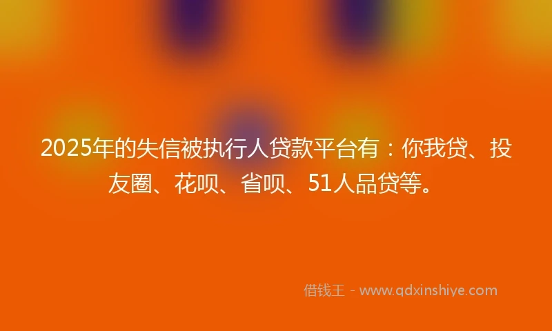 2025年的失信被执行人贷款平台有：你我贷、投友圈、花呗、省呗、51人品贷等。