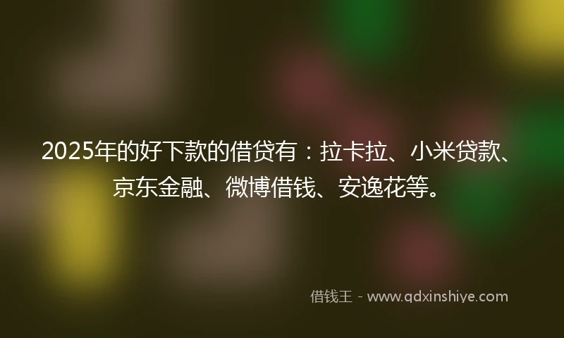 2025年的好下款的借贷有：拉卡拉、小米贷款、京东金融、微博借钱、安逸花等。