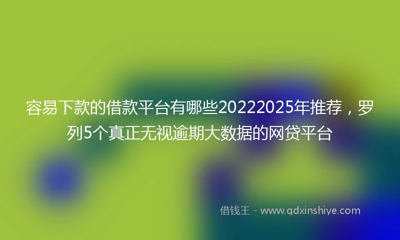 容易下款的借款平台有哪些20222025年推荐，罗列5个真正无视逾期大数据的网贷平台