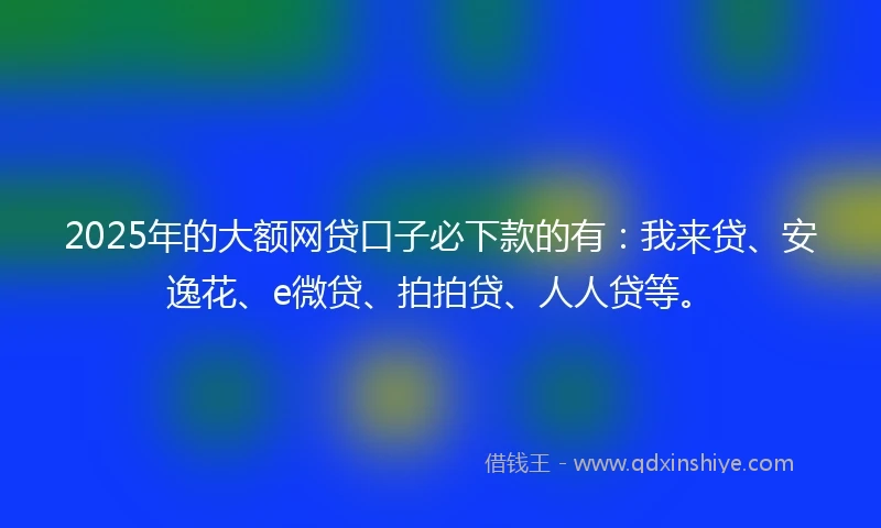 2025年的大额网贷口子必下款的有：我来贷、安逸花、e微贷、拍拍贷、人人贷等。