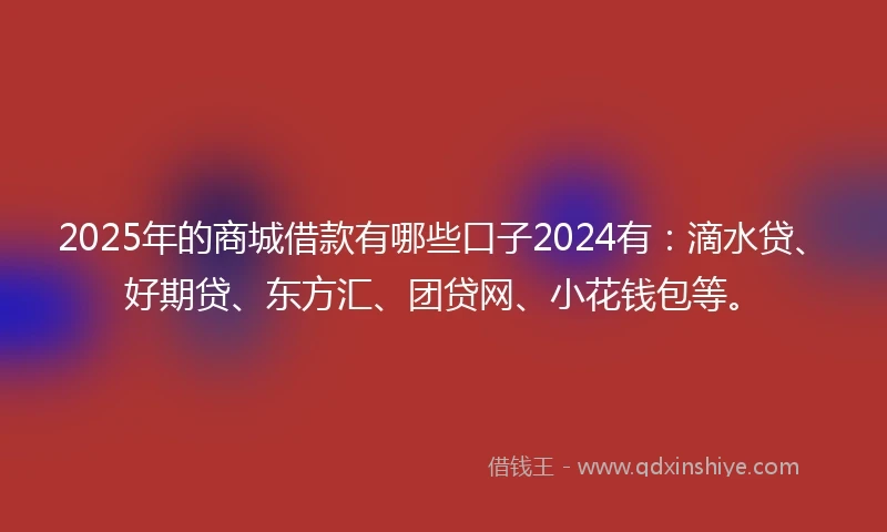 2025年的商城借款有哪些口子2024有：滴水贷、好期贷、东方汇、团贷网、小花钱包等。