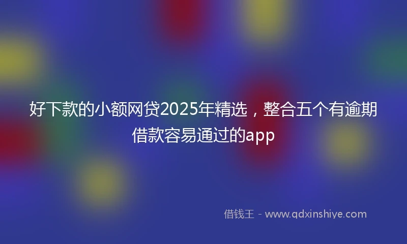 好下款的小额网贷2025年精选，整合五个有逾期借款容易通过的app