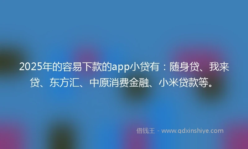 2025年的容易下款的app小贷有：随身贷、我来贷、东方汇、中原消费金融、小米贷款等。
