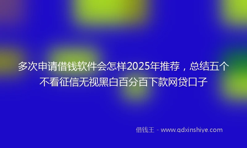 多次申请借钱软件会怎样2025年推荐，总结五个不看征信无视黑白百分百下款网贷口子