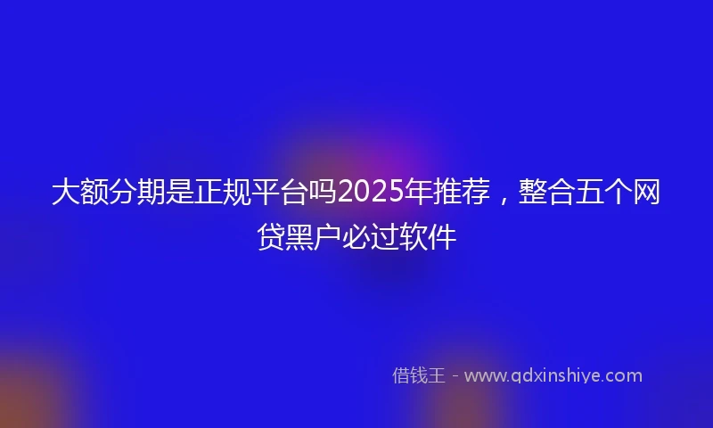 大额分期是正规平台吗2025年推荐，整合五个网贷黑户必过软件