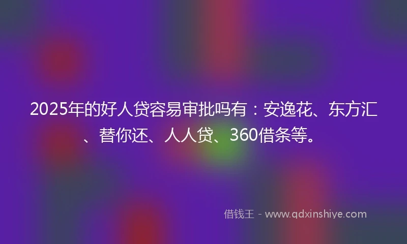 2025年的好人贷容易审批吗有：安逸花、东方汇、替你还、人人贷、360借条等。