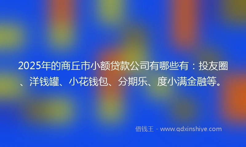 2025年的商丘市小额贷款公司有哪些有:投友圈、洋钱罐、小花钱包、分期乐、度小满金融等。