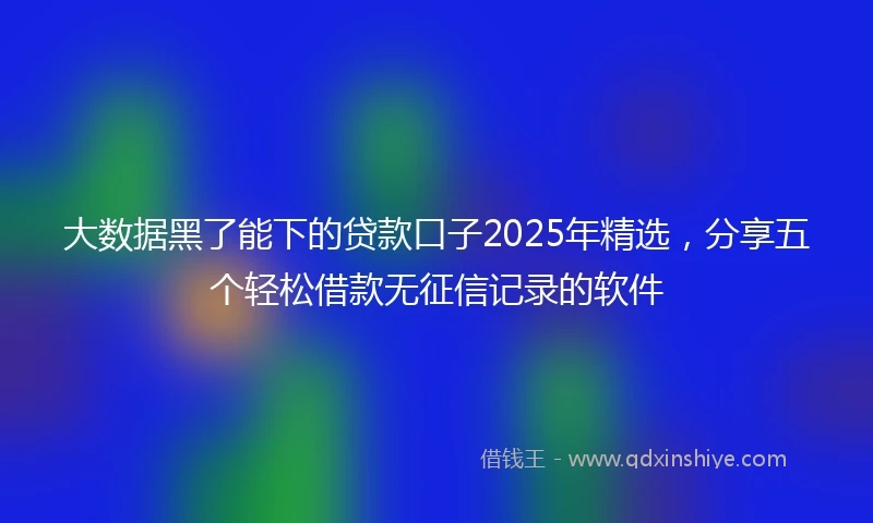 大数据黑了能下的贷款口子2025年精选，分享五个轻松借款无征信记录的软件