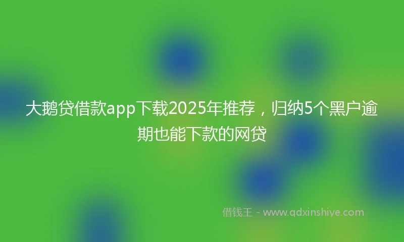 大鹅贷借款app下载2025年推荐，归纳5个黑户逾期也能下款的网贷
