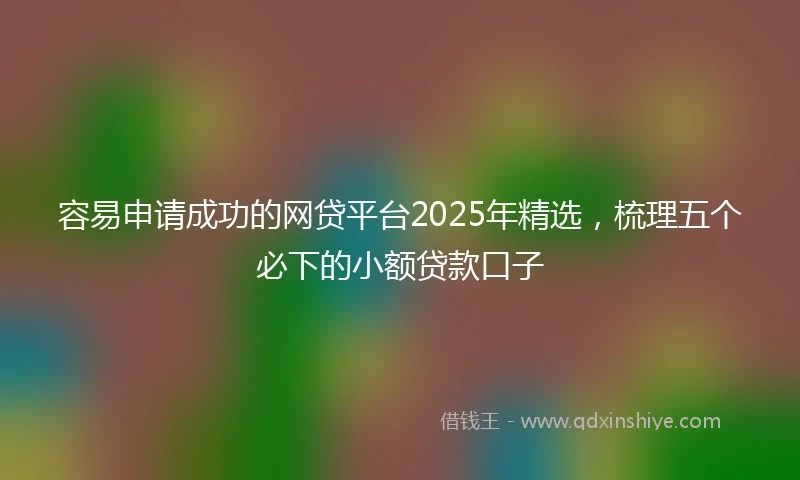 容易申请成功的网贷平台2025年精选，梳理五个必下的小额贷款口子