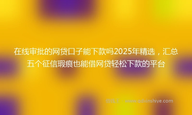 在线审批的网贷口子能下款吗2025年精选，汇总五个征信瑕疵也能借网贷轻松下款的平台