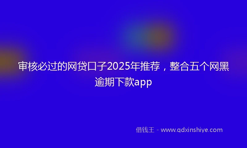审核必过的网贷口子2025年推荐，整合五个网黑逾期下款app