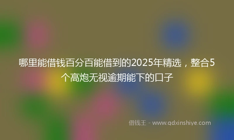 哪里能借钱百分百能借到的2025年精选，整合5个高炮无视逾期能下的口子