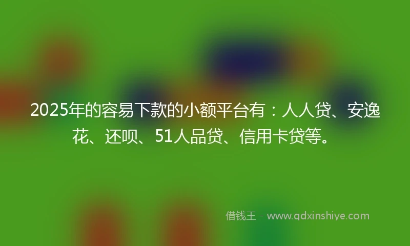 2025年的容易下款的小额平台有：人人贷、安逸花、还呗、51人品贷、信用卡贷等。