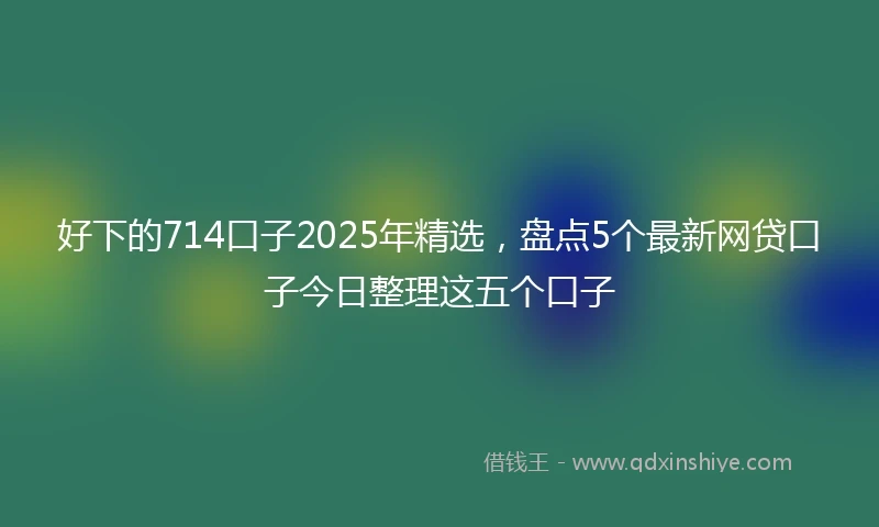 好下的714口子2025年精选，盘点5个最新网贷口子今日整理这五个口子