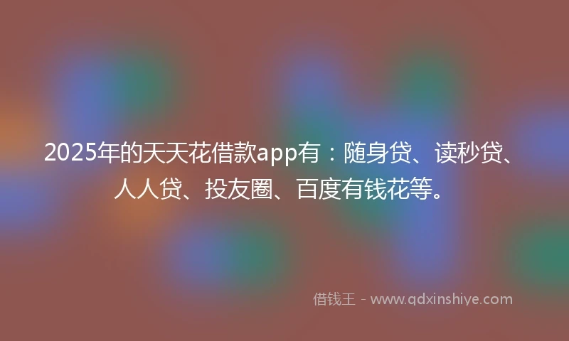 2025年的天天花借款app有：随身贷、读秒贷、人人贷、投友圈、百度有钱花等。