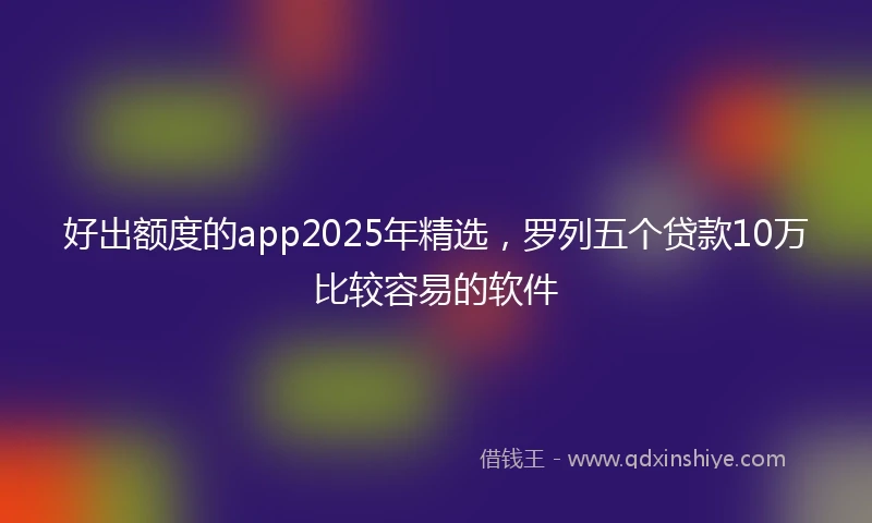 好出额度的app2025年精选，罗列五个贷款10万比较容易的软件