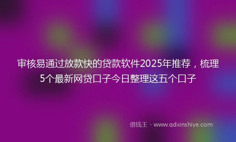 审核易通过放款快的贷款软件2025年推荐，梳理5个最新网贷口子今日整理这五个口子