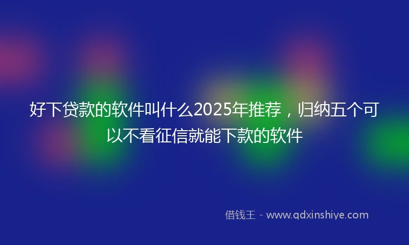 好下贷款的软件叫什么2025年推荐，归纳五个可以不看征信就能下款的软件