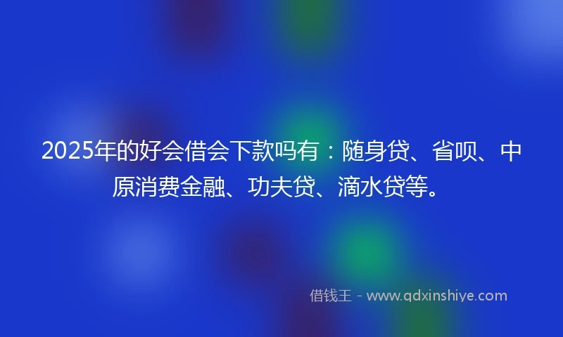 2025年的好会借会下款吗有:随身贷、省呗、中原消费金融、功夫贷、滴水贷等。