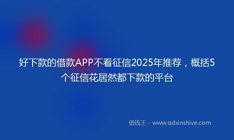 好下款的借款APP不看征信2025年推荐，概括5个征信花居然都下款的平台