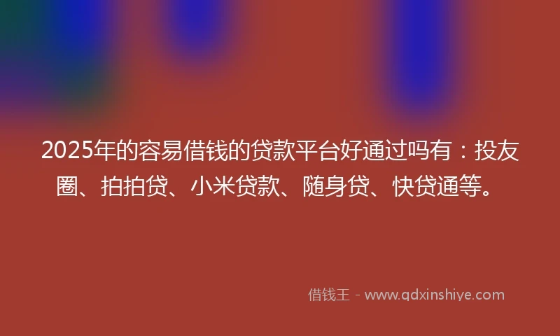 2025年的容易借钱的贷款平台好通过吗有：投友圈、拍拍贷、小米贷款、随身贷、快贷通等。