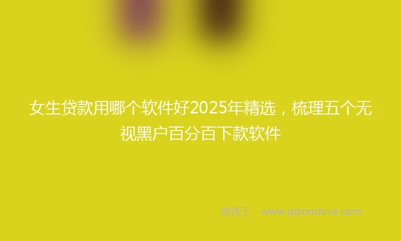 女生贷款用哪个软件好2025年精选，梳理五个无视黑户百分百下款软件