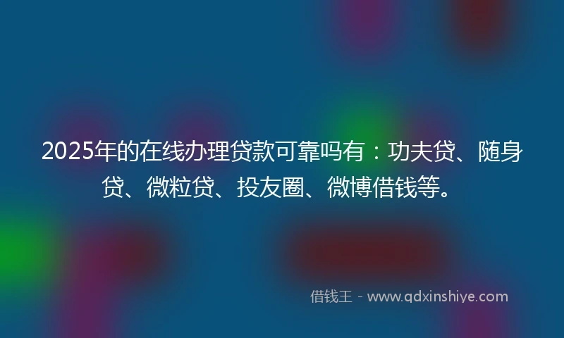 2025年的在线办理贷款可靠吗有：功夫贷、随身贷、微粒贷、投友圈、微博借钱等。