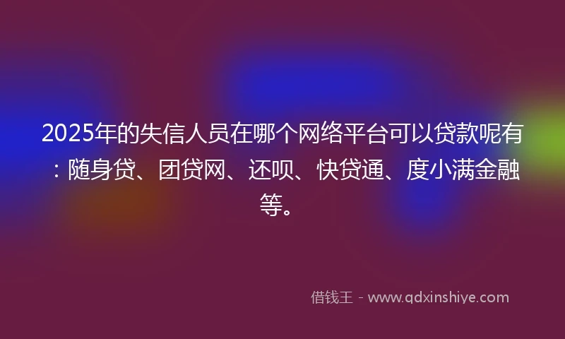 2025年的失信人员在哪个网络平台可以贷款呢有：随身贷、团贷网、还呗、快贷通、度小满金融等。