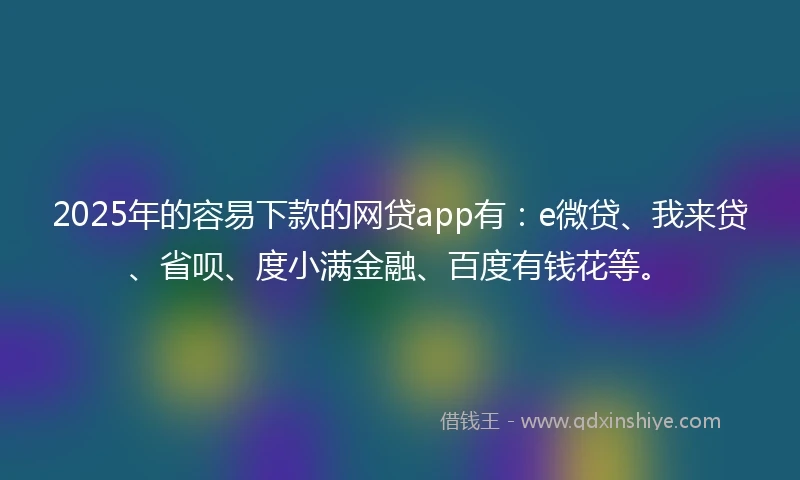 2025年的容易下款的网贷app有：e微贷、我来贷、省呗、度小满金融、百度有钱花等。
