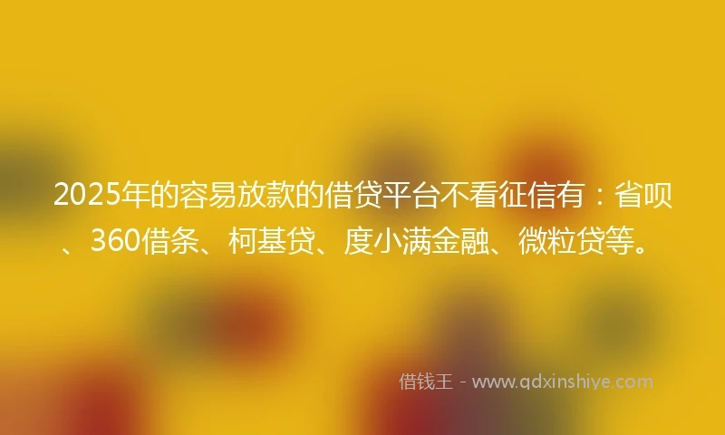 2025年的容易放款的借贷平台不看征信有：省呗、360借条、柯基贷、度小满金融、微粒贷等。