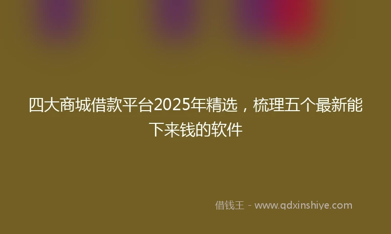 四大商城借款平台2025年精选，梳理五个最新能下来钱的软件
