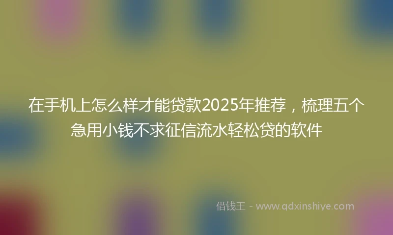 在手机上怎么样才能贷款2025年推荐，梳理五个急用小钱不求征信流水轻松贷的软件