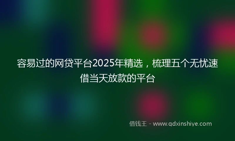 容易过的网贷平台2025年精选，梳理五个无忧速借当天放款的平台