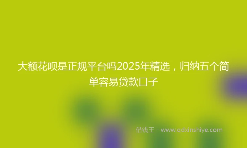 大额花呗是正规平台吗2025年精选，归纳五个简单容易贷款口子