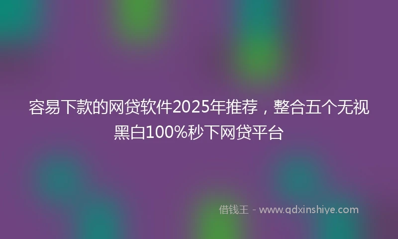 容易下款的网贷软件2025年推荐，整合五个无视黑白100%秒下网贷平台