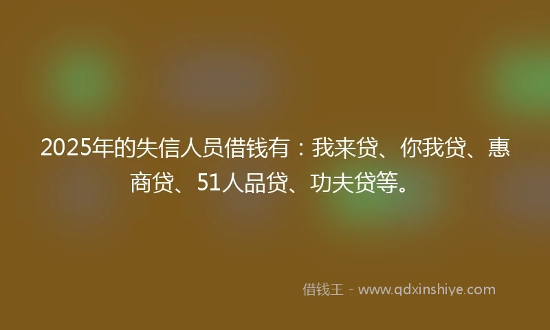 2025年的失信人员借钱有：我来贷、你我贷、惠商贷、51人品贷、功夫贷等。