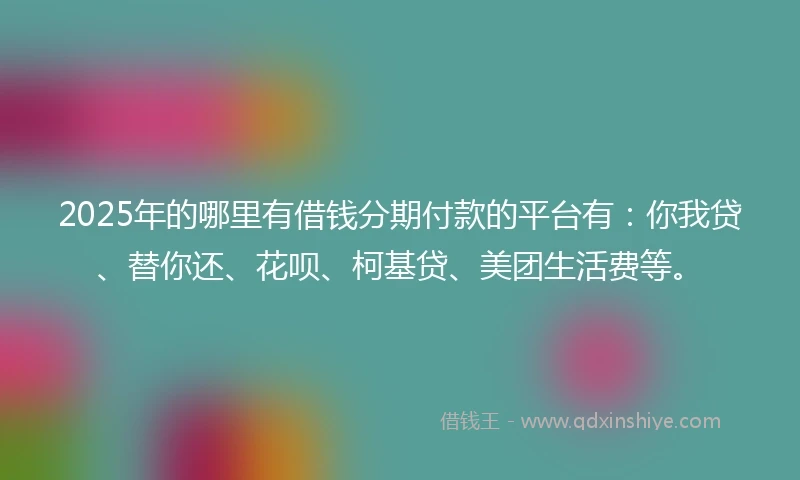 2025年的哪里有借钱分期付款的平台有：你我贷、替你还、花呗、柯基贷、美团生活费等。