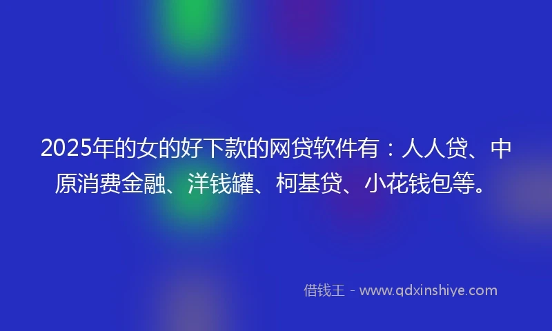 2025年的女的好下款的网贷软件有：人人贷、中原消费金融、洋钱罐、柯基贷、小花钱包等。