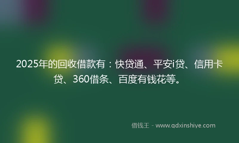 2025年的回收借款有：快贷通、平安i贷、信用卡贷、360借条、百度有钱花等。