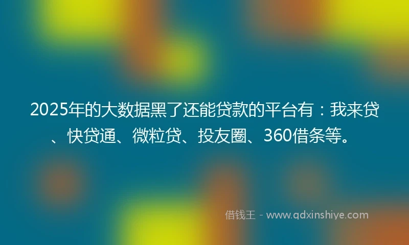 2025年的大数据黑了还能贷款的平台有：我来贷、快贷通、微粒贷、投友圈、360借条等。