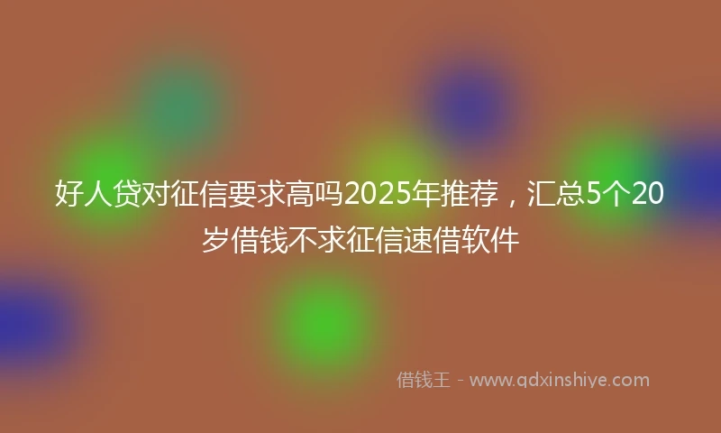 好人贷对征信要求高吗2025年推荐，汇总5个20岁借钱不求征信速借软件