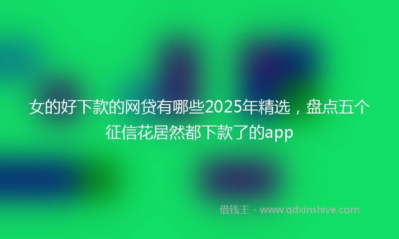 女的好下款的网贷有哪些2025年精选，盘点五个征信花居然都下款了的app