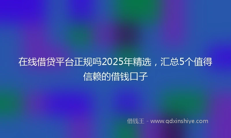 在线借贷平台正规吗2025年精选，汇总5个值得信赖的借钱口子