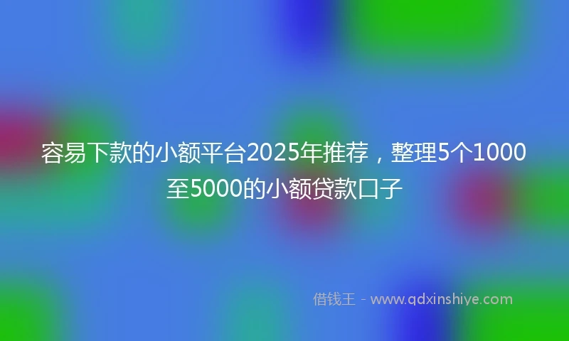 容易下款的小额平台2025年推荐，整理5个1000至5000的小额贷款口子