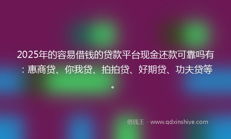 2025年的容易借钱的贷款平台现金还款可靠吗有：惠商贷、你我贷、拍拍贷、好期贷、功夫贷等。